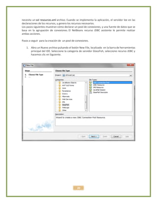 20
necesita un sol resources.xml archivo. Cuando se implementa la aplicación, el servidor lee en las
declaraciones de los recursos, y genera los recursos necesarios.
Los pasos siguientes muestran cómo declarar un pool de conexiones, y una fuente de datos que se
basa en la agrupación de conexiones. El NetBeans recurso JDBC asistente le permite realizar
ambas acciones.
Pasos a seguir para la creación de un pool de conexiones.
1. Abra un Nuevo archivo pulsando el botón New File, localizado en la barra de herramientas
principal del IDE. Seleccione la categoría de servidor GlassFish, seleccione recurso JDBC y
hacemos clic en Siguiente.
 