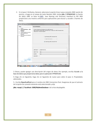 21
2. En el paso 2 Atributos, General, seleccione la opción Crear nueva conexión JDBC opción de
piscina, y luego en el campo de texto Nombre JNDI, teclee jdbc / IFPWAFCAD. La fuente
de datos JDBC se basa en JNDI , Java Naming and Directory Interface. La API JNDI
proporciona una manera uniforme para aplicaciones para buscar y acceder a fuentes de
datos.
3.-Desea, puede agregar una descripción del origen de datos. Por ejemplo, escriba: Accede a la
base de datos que proporciona datos para la aplicación IFPWAFCAD.
4.-Haga clic en Siguiente, haga clic en Siguiente de nuevo para saltar el paso 3, Propiedades
adicionales.
5.- Escriba IfpwafcadPool para el nombre de JDBC Connection Pool. Asegúrese de que el extracto
de la opción de conexión existente está seleccionado y elija
jdbc: mysql: / / localhost: 3306/MyNewDatabase de la lista desplegable.
 
