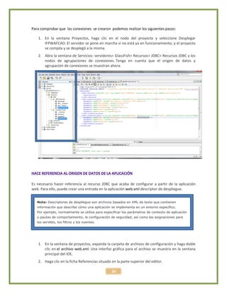 24
Para comprobar que las conexiones se crearon podemos realizar los siguientes pasos:
1. En la ventana Proyectos, haga clic en el nodo del proyecto y seleccione Desplegar
IFPWAFCAD. El servidor se pone en marcha si no está ya en funcionamiento, y el proyecto
se compila y se desplegó a la misma.
2. Abra la ventana de Servicios: servidores> GlassFish> Recursos> JDBC> Recursos JDBC y los
nodos de agrupaciones de conexiones. Tenga en cuenta que el origen de datos y
agrupación de conexiones se muestran ahora.
Es necesario hacer referencia al recurso JDBC que acaba de configurar a partir de la aplicación
web. Para ello, puede crear una entrada en la aplicación web.xml descriptor de despliegue.
1. En la ventana de proyectos, expanda la carpeta de archivos de configuración y haga doble
clic en el archivo web.xml. Una interfaz gráfica para el archivo se muestra en la ventana
principal del IDE.
2. Haga clic en la ficha Referencias situado en la parte superior del editor.
Nota: Descriptores de despliegue son archivos basados en XML de texto que contienen
información que describe cómo una aplicación se implementa en un entorno específico.
Por ejemplo, normalmente se utiliza para especificar los parámetros de contexto de aplicación
y pautas de comportamiento, la configuración de seguridad, así como las asignaciones para
los servlets, los filtros y los oyentes.
 