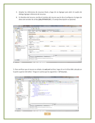 25
3. Ampliar las referencias de recursos título y haga clic en Agregar para abrir el cuadro de
diálogo Agregar referencia de recursos.
4. En Nombre del recurso, escriba el nombre del recurso que le dio al configurar el origen de
datos del servidor de arriba (jdbc/IFPWAFCAD ). El campo Descripción es opcional.
5.-Para verificar que el recurso se añade a la web.xml archivo, haga clic en la ficha XML ubicado en
la parte superior del editor. Tenga en cuenta que los siguientes < ref recursos .
 