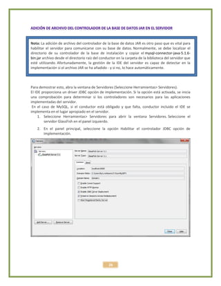 26
Nota: La adición de archivo del controlador de la base de datos JAR es otro paso que es vital para
habilitar el servidor para comunicarse con su base de datos. Normalmente, se debe localizar el
directorio de su controlador de la base de instalación y copiar el mysql-connector-java-5.1.6-
bin.jar archivo desde el directorio raíz del conductor en la carpeta de la biblioteca del servidor que
esté utilizando. Afortunadamente, la gestión de la IDE del servidor es capaz de detectar en la
implementación si el archivo JAR se ha añadido - y si no, lo hace automáticamente.
Para demostrar esto, abra la ventana de Servidores (Seleccione Herramientas> Servidores).
El IDE proporciona un driver JDBC opción de implementación. Si la opción está activada, se inicia
una comprobación para determinar si los controladores son necesarios para las aplicaciones
implementadas del servidor.
En el caso de MySQL, si el conductor está obligado y que falta, conductor incluido el IDE se
implementa en el lugar apropiado en el servidor.
1. Seleccione Herramientas> Servidores para abrir la ventana Servidores. Seleccione el
servidor GlassFish en el panel izquierdo.
2. En el panel principal, seleccione la opción Habilitar el controlador JDBC opción de
implementación.
 