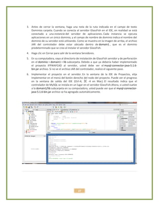 27
3. Antes de cerrar la ventana, haga una nota de la ruta indicada en el campo de texto
Dominios carpeta. Cuando se conecta al servidor GlassFish en el IDE, en realidad se está
conectado a una instancia del servidor de aplicaciones. Cada instancia se ejecuta
aplicaciones en un único dominio, y el campo de nombre de dominio indica el nombre del
dominio de su servidor está utilizando. Como se muestra en la imagen de arriba, el archivo
JAR del controlador debe estar ubicado dentro de domain1 , que es el dominio
predeterminado que se crea al instalar el servidor GlassFish.
4. Haga clic en Cerrar para salir de la ventana Servidores.
5. En su computadora, vaya al directorio de instalación de GlassFish servidor y de perforación
en el dominio > domain1 > lib subcarpeta. Debido a que ya debería haber implementado
el proyecto IFPWAFCAD al servidor, usted debe ver el mysql-connector-java-5.1.6-
bin.jar archivo. Si no ve el archivo JAR del controlador, realice el siguiente paso.
6. Implementar el proyecto en el servidor. En la ventana de la IDE de Proyectos, elija
Implementar en el menú del botón derecho del nodo del proyecto. Puede ver el progreso
en la ventana de salida del IDE (Ctrl-4; ⌘ -4 en Mac). El resultado indica que el
controlador de MySQL se instala en un lugar en el servidor GlassFish.Ahora, si usted vuelve
a la domain1/lib subcarpeta en su computadora, usted puede ver que el mysql-connector-
java-5.1.6-bin.jar archivo se ha agregado automáticamente.
 