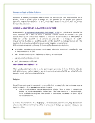 28
Incorporación de la lógica dinámica
Volviendo a la index.jsp y response.jsp marcadores de posición que creó anteriormente en el
tutorial, ahora se puede aplicar el código JSTL que permite que las páginas para generar
contenido del formulario dinámico , es decir, sobre la base de datos del usuario. Para ello, realice
las siguientes tres tareas.
Puede aplicar la tecnología JavaServer Pages Standard Tag Library (JSTL) para acceder y mostrar los
datos obtenidos de la base de datos. El servidor GlassFish incluye la biblioteca JSTL por
defecto. Usted puede verificar esto mediante la ampliación de las bibliotecas de IFPWAFCAD> el
nodo del servidor GlassFish en la ventana de proyectos y la búsqueda de la JSTL-
impl.jar archivo. Debido a que las bibliotecas del servidor GlassFish se añade por defecto a la ruta
de clases de su proyecto, usted no tiene que realizar los pasos para esta tarea.
JSTL proporciona cuatro áreas básicas de funcionalidad. Estos son los siguientes:
 principales : las tareas más comunes, estructurales, tales como iteradores y condicionales para
el manejo de control de flujo
 fmt : la internacionalización y el formato de mensaje de localización
 sql : acceso a base de datos simple
 xml : manejo de contenido XML
Ahora usted puede implementar el código que recupera y muestra de forma dinámica datos de
cada página. Ambas páginas requieren que se implementa una consulta SQL que utiliza la fuente
de datos creada anteriormente en el tutorial.
index.jsp
Con el fin de mostrar de forma dinámica el contenido de la forma en index.jsp , necesita acceder a
todos los nombre s de la reserva de mesa base de datos.
1. Pase el cursor del ratón sobre el elemento de informe DB en la paleta. El elemento de
informe DB utiliza el <sql:query> etiqueta para crear una consulta SQL, a continuación,
utiliza el <c:forEach> etiqueta para recorrer la consulta de resultados y la salida de la
recuperada de datos.
2.- Coloca el cursor encima de la <% @ page ... %> declaración, a continuación, haga doble clic en
el elemento del informe DB en la paleta. En el cuadro de diálogo que aparece, introduzca los
siguientes datos:
 