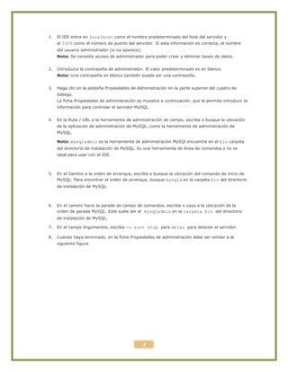 2
1. El IDE entra en localhost como el nombre predeterminado del host del servidor y
el 3306 como el número de puerto del servidor. Si esta información es correcta, el nombre
del usuario administrador (si no aparece).
Nota: Se necesita acceso de administrador para poder crear y eliminar bases de datos.
2. Introduzca la contraseña de administrador. El valor predeterminado es en blanco.
Nota: Una contraseña en blanco también puede ser una contraseña.
3. Haga clic en la pestaña Propiedades de Administración en la parte superior del cuadro de
diálogo.
La ficha Propiedades de administración se muestra a continuación, que le permite introducir la
información para controlar el servidor MySQL.
4. En la Ruta / URL a la herramienta de administración de campo, escriba o busque la ubicación
de la aplicación de administración de MySQL, como la herramienta de administración de
MySQL.
Nota: mysqladmin es la herramienta de administración MySQl encuentra en el bin carpeta
del directorio de instalación de MySQL. Es una herramienta de línea de comandos y no es
ideal para usar con el IDE.
5. En el Camino a la orden de arranque, escriba o busque la ubicación del comando de inicio de
MySQL. Para encontrar el orden de arranque, busque mysqld en la carpeta bin del directorio
de instalación de MySQL.
6. En el camino hacia la parada de campo de comandos, escriba o vaya a la ubicación de la
orden de parada MySQL. Este suele ser el mysqladmin en la carpeta bin del directorio
de instalación de MySQL.
7. En el campo Argumentos, escriba -u root stop para dejar para detener el servidor.
8. Cuando haya terminado, en la ficha Propiedades de administración debe ser similar a la
siguiente figura.
 
