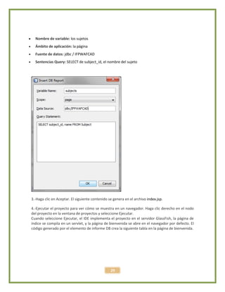 29
 Nombre de variable: los sujetos
 Ámbito de aplicación: la página
 Fuente de datos: jdbc / IFPWAFCAD
 Sentencias Query: SELECT de subject_id, el nombre del sujeto
3.-Haga clic en Aceptar. El siguiente contenido se genera en el archivo index.jsp.
4.-Ejecutar el proyecto para ver cómo se muestra en un navegador. Haga clic derecho en el nodo
del proyecto en la ventana de proyectos y seleccione Ejecutar.
Cuando seleccione Ejecutar, el IDE implementa el proyecto en el servidor GlassFish, la página de
índice se compila en un servlet, y la página de bienvenida se abre en el navegador por defecto. El
código generado por el elemento de informe DB crea la siguiente tabla en la página de bienvenida.
 