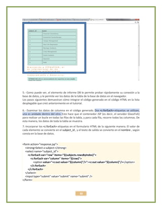 30
5.- Como puede ver, el elemento de informe DB le permite probar rápidamente su conexión a la
base de datos, y le permite ver los datos de la tabla de la base de datos en el navegador.
Los pasos siguientes demuestran cómo integrar el código generado en el código HTML en la lista
desplegable que creó anteriormente en el tutorial.
6.- Examinar los datos de columna en el código generado. Dos <c:forEach> etiquetas se utilizan,
una es anidado dentro del otro. Esto hace que el contenedor JSP (es decir, el servidor GlassFish)
para realizar un bucle en todas las filas de la tabla, y para cada fila, recorre todas las columnas. De
esta manera, los datos de toda la tabla se muestra.
7.-Incorporar los <c:forEach> etiquetas en el formulario HTML de la siguiente manera. El valor de
cada elemento se convierte en el subject_id , y el texto de salida se convierte en el nombre , según
consta en la base de datos.
<form action="response.jsp">
<strong>Select a subject:</strong>
<select name="subject_id">
<c:forEach var="row" items="${subjects.rowsByIndex}">
<c:forEach var="column" items="${row}">
<option value="<c:out value="${column}"/>"><c:out value="${column}"/></option>
</c:forEach>
</c:forEach>
</select>
<input type="submit" value="submit" name="submit" />
</form>
 