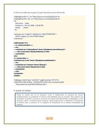 31
8.-Eliminar la tabla que se generó a partir del elemento de informe DB.
<%@taglib prefix="c" uri="http://java.sun.com/jsp/jstl/core"%>
<%@taglib prefix="sql" uri="http://java.sun.com/jsp/jstl/sql"%>
<%--
Document : index
Created on : Dec 22, 2009, 7:39:49 PM
Author : nbuser
--%>
<sql:query var="subjects" dataSource="jdbc/IFPWAFCAD">
SELECT subject_id, name FROM Subject
</sql:query>
<table border="1">
<!-- column headers -->
<tr>
<c:forEach var="columnName" items="${subjects.columnNames}">
<th><c:out value="${columnName}"/></th>
</c:forEach>
</tr>
<!-- column data -->
<c:forEach var="row" items="${subjects.rowsByIndex}">
<tr>
<c:forEach var="column" items="${row}">
<td><c:out value="${column}"/></td>
</c:forEach>
</tr>
</c:forEach>
</table>
<%@page contentType="text/html" pageEncoding="UTF-8"%>
<!DOCTYPE HTML PUBLIC "-//W3C//DTD HTML 4.01 Transitional//EN"
"http://www.w3.org/TR/html4/loose.dtd">
9.- Guarde los cambios
Tenga en cuenta que no es necesario volver a implementar su proyecto. De manera
predeterminada, la compilación en ahorrar está habilitada para su proyecto. Esto significa que
al modificar y guardar un archivo, el archivo se compila automáticamente y desplegado y no es
necesario volver a compilar todo el proyecto. Usted puede activar y desactivar la compilación
en ahorrar para su proyecto en la categoría de Compilación de la ventana Propiedades del
proyecto.
 