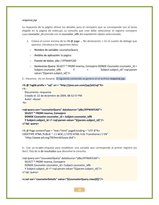 32
response.jsp
La respuesta de la página ofrece los detalles para el consejero que se corresponde con el tema
elegido en la página de index.jps. La consulta que cree debe seleccionar el registro consejero
cuya counselor_id coincide con el counselor_idfk del expediente objeto seleccionado.
1. Coloca el cursor encima de la <% @ page ... %> declaración, « En el cuadro de diálogo que
aparece, introduzca los siguientes datos:
o Nombre de variable: counselorQuery
o Ámbito de aplicación: la página
o Fuente de datos: jdbc / IFPWAFCAD
o Sentencias Query: SELECT * FROM reserva, Consejero DONDE Counselor.counselor_id =
Subject.counselor_idfk Y = Subject.subject_id? <sql:param
value="${param.subject_id}"/>
2.- Hacemos clic en Aceptar. El siguiente contenido se genera en el archivo response.jsp.
<% @ Taglib prefix = "sql" uri = "http://java.sun.com/jsp/jstl/sql"%>
<% -
Documento: respuesta
Creado el: 22 de diciembre de 2009, 08:52:57 PM
Autor: nbuser
-%>
<sql:query var="counselorQuery" dataSource="jdbc/IFPWAFCAD">
SELECT * FROM reserva, Consejero
DONDE Counselor.counselor_id = Subject.counselor_idfk
Y Subject.subject_id =? <sql:param value="${param.subject_id}"/>
</ Sql: query>
<% @ Page contentType = "text / html" pageEncoding = "UTF-8"%>
<DOCTYPE HTML PUBLIC "- / / W3C / / DTD HTML 4.01 Transitional / / EN"
"Http://www.w3.org/TR/html4/loose.dtd">
4.- Use un <c:set> etiqueta para establecer una variable que corresponde al primer registro (es
decir, fila) de la de resultados que devuelve la consulta.
<sql:query var="counselorQuery" dataSource="jdbc/IFPWAFCAD">
SELECT * FROM reserva, Consejero
DONDE Counselor.counselor_id = Subject.counselor_idfk
Y Subject.subject_id =? <sql:param value="${param.subject_id}"/>
</ Sql: query>
<c:set var="counselorDetails" value="${counselorQuery.rows[0]}"/>
 