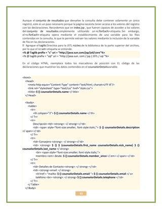 33
Aunque el conjunto de resultados que devuelve la consulta debe contener solamente un único
registró, este es un paso necesario porque la página necesita tener acceso a los valores del registro
con las declaraciones. Recordemos que en index.jsp , que fueron capaces de acceder a los valores
del conjunto de resultados simplemente utilizando un <c:forEach> etiqueta. Sin embargo,
el <c:forEach> etiqueta opera mediante el establecimiento de una variable para las filas
contenidas en la consulta, lo que le permite extraer los valores mediante la inclusión de la variable
de fila en las declaraciones.
taglib Directiva para la JSTL núcleo de la biblioteca de la parte superior del archivo,
por lo que el <c:set> etiqueta se entiende.
<% @ Taglib prefix = "c" uri = "http://java.sun.com/jsp/jstl/core"%>
<% @ taglib prefix = "sql" uri = "http://java.sun. com / jsp / JSTL / sql "%>
En el código HTML, reemplace todos los marcadores de posición con EL código de las
declaraciones que muestran los datos contenidos en el counselorDetailsvariable.
<html>
<head>
<meta http-equiv="Content-Type" content="text/html; charset=UTF-8"/>
<link rel="stylesheet" type="text/css" href="style.css">
<title> $ {} counselorDetails.name </ title>
</ Head>
<body>
<table>
<tr>
<th colspan="2"> $ {} counselorDetails.name </ th>
</ Tr>
<tr>
Descripción <td> <strong>: </ strong> </ td>
<td> <span style="font-size:smaller; font-style:italic;"> $ {} counselorDetails.description
</ span> </ td>
</ Tr>
<tr>
<td> Consejero <strong>: </ strong> </ td>
<td> <strong> $ {} $ {counselorDetails.first_name counselorDetails.nick_name} $ {}
counselorDetails.last_name </ strong>
<br> <span style="font-size:smaller; font-style:italic;">
miembro <em> desde: $ {} counselorDetails.member_since </ em> </ span> </ td>
</ Tr>
<tr>
<td> Detalles de Contacto <strong>: </ strong> </ td>
<td> <strong> email: </ strong>
<A href = "mailto: $ {} counselorDetails.email "> $ {} counselorDetails.email </ a>
teléfono <br> <strong>: </ strong> $ {} counselorDetails.telephone </ td>
</ Tr>
</ Table>
</ Body>
 