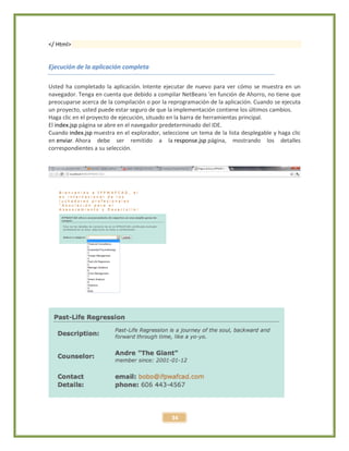 34
</ Html>
Ejecución de la aplicación completa
Usted ha completado la aplicación. Intente ejecutar de nuevo para ver cómo se muestra en un
navegador. Tenga en cuenta que debido a compilar NetBeans 'en función de Ahorro, no tiene que
preocuparse acerca de la compilación o por la reprogramación de la aplicación. Cuando se ejecuta
un proyecto, usted puede estar seguro de que la implementación contiene los últimos cambios.
Haga clic en el proyecto de ejecución, situado en la barra de herramientas principal.
El index.jsp página se abre en el navegador predeterminado del IDE.
Cuando index.jsp muestra en el explorador, seleccione un tema de la lista desplegable y haga clic
en enviar. Ahora debe ser remitido a la response.jsp página, mostrando los detalles
correspondientes a su selección.
 