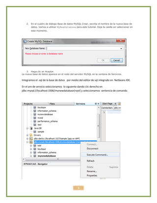 5
2. En el cuadro de diálogo Base de datos MySQL Crear, escriba el nombre de la nueva base de
datos. Vamos a utilizar MyNewDatabase para este tutorial. Deje la casilla sin seleccionar en
este momento.
3. Haga clic en Aceptar.
La nueva base de datos aparece en el nodo del servidor MySQL en la ventana de Servicios.
Integramos el .sql de la base de datos por medio del editor de sql integrado en Netbeans IDE.
En el are de servicio seleccionamos lo siguiente dando clic derecho en
jdbc:mysql://localhost:3306/mynewdatabase[root] y seleccionamos sentencia de comando.
 
