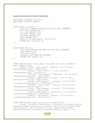 6
Copiamos este script con el nombre ifpwafcad.sql
DROP TABLE IF EXISTS Counselor;
DROP TABLE IF EXISTS Subject;
CREATE TABLE Counselor (
counselor_id SMALLINT UNSIGNED NOT NULL AUTO_INCREMENT,
first_name VARCHAR (50),
nick_name VARCHAR (50),
last_name VARCHAR (50),
telephone VARCHAR (25),
email VARCHAR (50),
member_since DATE DEFAULT '0000-00-00',
PRIMARY KEY (counselor_id)
);
CREATE TABLE Subject (
subject_id SMALLINT UNSIGNED NOT NULL AUTO_INCREMENT,
name VARCHAR (50),
description TEXT,
counselor_idfk SMALLINT UNSIGNED,
PRIMARY KEY (subject_id)
);
INSERT INTO Counselor (first_name, nick_name, last_name, telephone,
email, member_since)
VALUES ('Jake', '"The Snake"', 'Roberts', '412 565-5656',
'snake@ifpwafcad.com', '2003-09-10'),
('Andre', '"The Giant"', '', '606 443-4567',
'bobo@ifpwafcad.com', '2001-01-12'),
('Brutus', '"The Barber"', 'Beefcake', '555 555-4432',
'beefcake@ifpwafcad.com', '2005-03-08'),
('Randy', '"Macho Man"', 'Savage', '555 317-4444',
'machoman@hotmail.com', '2000-11-10'),
('Ricky', '"The Dragon"', 'Steamboat','334 612-5678',
'r_steamboat@ifpwafcad.com', '1996-01-01'),
('George', '"The Animal"', 'Steele', '412 565-5656',
'george@ifpwafcad.com', Now()),
('Koko', '"The Birdman"', 'B. Ware', '553 499-8162',
'birdman@ifpwafcad.com', '1999-12-03'),
('Greg', '"The Hammer"', 'Valentine', '617 889-5545',
'valentino@ifpwafcad.com', '1998-05-07'),
('Bobby', '"The Brain"', 'Heenan', '777 513-3333',
'b_heenan@ifpwafcad.com', '2002-07-09');
INSERT INTO Subject (name, description, counselor_idfk)
VALUES ('Financial Consultancy', 'Investment advice and financial
planning guidance, helping you to maximize your net worth through proper
asset allocation. This includes the stocks, bonds, mutual funds,
insurance products, and gambling strategies proven to work.', '9'),
 