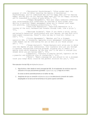 7
('Existential Psychotherapy', 'Often wonder what the
purpose of life is? After learning the basics of Existential
Psychotherapy, you''ll understand why you''re happy when you''re feeling
happy, and why you''re not feeling happy when you''re not happy, allowing
you to transcend to a state of pure bliss.', '7'),
('Temper Management', 'Are your angry outbursts affecting
your relationships with loved-ones? Do tantrums at work hinder your
ability to perform? Temper management helps you to channel your anger
into positive, life-changing productivity.', '4'),
('Past-Life Regression', 'Past-Life Regression is a
journey of the soul, backward and forward through time, like a yo-yo.',
'2'),
('Marriage Guidance', 'Even if you share a solid, caring
and mutually beneficial relationship with your spouse, you may both still
need urgent counseling. There''s only one way to find out. Contact us
now!', '1'),
('Crisis Management', 'Whether you''re a fireman,
executive CEO, or housewife, applying crisis management techniques at the
right moment can be life-saving for you as well as all those around
you.', '3'),
('Dream Analysis', 'Dream Analysis will allow you to delve
into the depths of your subconcious. Your counselor will put you through
a rigorous, disciplined training program, allowing you to remain in a
waking state while dreaming. By the end, you''ll be able to analyse your
dreams while you are having them!', '8'),
('Hypnosis', 'Contrary to popular belief, hypnosis can be
a powerful and effective form of counseling.', '6'),
('Reiki', 'Need a massage but are afraid to let a stranger
touch your body? Reiki could be the perfect solution for you.', '5');
Para ejecutar el script SQL en MyNewDatabase :
1. Elija Archivo> Abrir desde el menú principal del IDE. En el explorador de archivos vaya a la
ubicación en la que previamente guardado ifpwafcad.sql y haga clic en Abrir.
El script se abrirá automáticamente en el editor de SQL.
2. Asegúrese de que su conexión a MyNewDatabase se selecciona la conexión de cuadro
desplegable en la barra de herramientas en la parte superior del Editor.
 