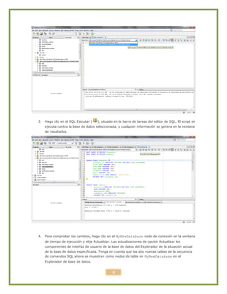 8
3. Haga clic en el SQL Ejecutar ( ), situado en la barra de tareas del editor de SQL. El script se
ejecuta contra la base de datos seleccionada, y cualquier información se genera en la ventana
de resultados.
4. Para comprobar los cambios, haga clic en el MyNewDatabase nodo de conexión en la ventana
de tiempo de ejecución y elija Actualizar. Las actualizaciones de opción Actualizar los
componentes de interfaz de usuario de la base de datos del Explorador de la situación actual
de la base de datos especificada. Tenga en cuenta que las dos nuevas tablas de la secuencia
de comandos SQL ahora se muestran como nodos de tabla en MyNewDatabase en el
Explorador de base de datos.
 