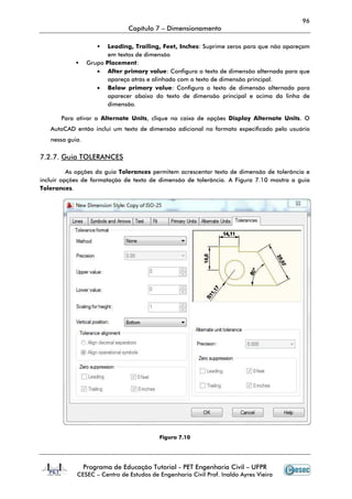 96
                               Capítulo 7 – Dimensionamento

                         Leading, Trailing, Feet, Inches Suprime zeros para que não apareçam
                                                   Inches:
                         em textos de dimensão
                  Grupo Placement
                        Placement:
                     • After primary value Configura o texto de dimensão alternada para que
                                        value:                         ensão
                         apareça atrás e alinhado com o texto de dimensão principal.
                     • Below primary value Configura o texto de dimensão alternada para
                                          value:
                         aparecer abaixo do texto de dimensão principal e acima da linha de
                         dimensão.

       Para ativar a Alternate Unit clique na caixa de opções Display Alternate Units O
                               Units,                                           Units.
   AutoCAD então inclui um texto de dimensão adicional no formato especificado pelo usuário
   nessa guia.


7.2.7. Guia TOLERANCES

          As opções da guia Tolerances permitem acrescentar texto de dimensão de tolerância e
incluir opções de formatação de texto de dimensão de tolerância. A Figura 7.10 mostra a guia
Tolerances.




                                          Figura 7.10




                 Programa de Educação Tutorial - PET Engenharia Civil – UFPR
            CESEC – Centro de Estudos de Engenharia Civil Prof. Inaldo Ayres Vieira
 