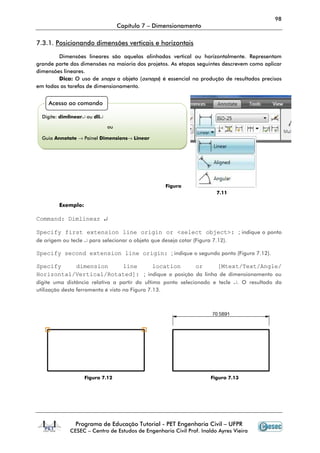 98
                                    Capítulo 7 – Dimensionamento

7.3.1. Posicionando dimensões verticais e horizontais

        Dimensões lineares são aquelas alinhadas vertical ou horizontalmente. Representam
grande parte das dimensões na maioria dos projetos. As etapas seguintes descrevem como aplicar
dimensões lineares.
        Dica: O uso de snaps a objeto (osnaps) é essencial na produção de resultados precisos
em todas as tarefas de dimensionamento.


    Acesso ao comando

  Digite: dimlinear↵ ou dli↵

                               ou

  Guia Annotate → Painel Dimensions→ Linear




                                                    Figura
                                                                        7.11

         Exemplo:

Command: Dimlinear ↵

Specify first extension line origin or <select object>: ; indique o ponto
de origem ou tecle ↵ para selecionar o objeto que deseja cotar (Figura 7.12).

Specify second extension line origin: ; indique o segundo ponto (Figura 7.12).

Specify    dimension    line      location        or      [Mtext/Text/Angle/
Horizontal/Vertical/Rotated]: ; indique a posição da linha de dimensionamento ou
digite uma distância relativa a partir do ultimo ponto selecionado e tecle ↵. O resultado da
utilização desta ferramenta é visto na Figura 7.13.




                    Figura 7.12                                       Figura 7.13




                Programa de Educação Tutorial - PET Engenharia Civil – UFPR
             CESEC – Centro de Estudos de Engenharia Civil Prof. Inaldo Ayres Vieira
 