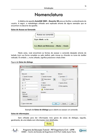 ix
                                          Introdução



                             Nomenclatura
         A didática da apostila AutoCAD 2009 – Desenho 2D procura facilitar o entendimento do
usuário. A seguir, a metodologia utilizada será explicada através de alguns exemplos que se
encontram no decorrer da apostila.

Caixa de Acesso ao Comando


                                Acesso ao comando

                             Digite: block↵ ou b↵

                                                    ou

                             Guia Block and References → Blocks → Create



         Nesta caixa, você encontrará as formas de acessar o comando desejado através do
teclado (com sua forma completa ou pelo atalho), pelo mouse ou clicando no ícone da toolbar
indicada. O símbolo ↵, muito utilzado, significa pressionar a tecla Enter.

Figura da Caixa de diálogo




                 Exemplo de Caixa de diálogo que é aberta ao acessar um comando.

Caixa de informações

        Será utilizada para dar informações mais gerais de caixas de diálogos, seguida,
geralmente, de uma tabela com informações mais detalhadas.

                                              Guias


              Programa de Educação Tutorial - PET Engenharia Civil – UFPR
            CESEC – Centro de Estudos de Engenharia Civil Prof. Inaldo Ayres Vieira
 