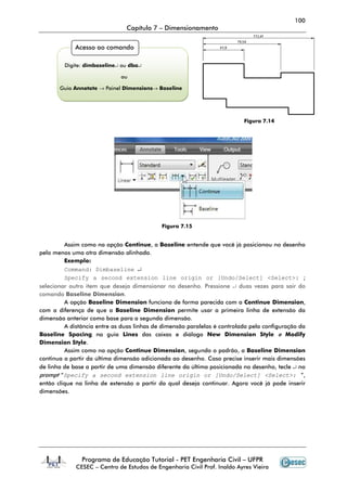 100
                               Capítulo 7 – Dimensionamento


             Acesso ao comando

         Digite: dimbaseline↵ ou dba↵

                             ou

       Guia Annotate → Painel Dimensions→ Baseline




                                                                          Figura 7.14




                                            Figura 7.15


         Assim como na opção Continue, a Baseline entende que você já posicionou no desenho
pelo menos uma otra dimensão alinhada.
         Exemplo:
         Command: Dimbaseline ↵
         Specify a second extension line origin or [Undo/Select] <Select>: ;
selecionar outro item que deseja dimensionar no desenho. Pressione ↵ duas vezes para sair do
comando Baseline Dimension.
         A opção Baseline Dimension funciona de forma parecida com a Continue Dimension,
com a diferença de que a Baseline Dimension permite usar a primeira linha de extensão da
dimensão anterior como base para a segunda dimensão.
         A distância entre as duas linhas de dimensão paralelas é controlada pela configuração da
Baseline Spacing na guia Lines das caixas e diálogo New Dimension Style e Modify
Dimension Style.
         Assim como na opção Continue Dimension, segundo o padrão, a Baseline Dimension
continua a partir da última dimensão adicionada ao desenho. Caso precise inserir mais dimensões
de linha de base a partir de uma dimensão diferente da última posicionada no desenho, tecle ↵ no
prompt “Specify a second extension line origin or [Undo/Select] <Select>: ”,
então clique na linha de extensão a partir da qual deseja continuar. Agora você já pode inserir
dimensões.




               Programa de Educação Tutorial - PET Engenharia Civil – UFPR
             CESEC – Centro de Estudos de Engenharia Civil Prof. Inaldo Ayres Vieira
 