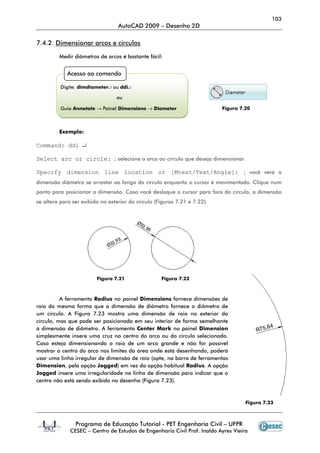 103
                                  AutoCAD 2009 – Desenho 2D

7.4.2. Dimensionar arcos e círculos

         Medir diâmetros de arcos é bastante fácil:


            Acesso ao comando

          Digite: dimdiameter↵ ou ddi↵

                                 ou

          Guia Annotate → Painel Dimensions → Diameter                     Figura 7.20



         Exemplo:

Command: ddi ↵

Select arc or circle: ; selecione o arco ou círculo que deseja dimensionar.

Specify dimension line location or [Mtext/Text/Angle]: ; você verá a
dimensão diâmetro se arrastar ao longo do círculo enquanto o cursor é movimentado. Clique num
ponto para posicionar a dimensão. Caso você desloque o cursor para fora do círculo, a dimensão
se altera para ser exibida no exterior do círculo (Figuras 7.21 e 7.22).




                         Figura 7.21                Figura 7.22



          A ferramenta Radius no painel Dimensions fornece dimensões de
raio da mesma forma que a dimensão de diâmetro fornece o diâmetro de
um círculo. A Figura 7.23 mostra uma dimensão de raio no exterior do
círculo, mas que pode ser posicionada em seu interior de forma semelhante
à dimensão de diâmetro. A ferramenta Center Mark no painel Dimension
simplesmente insere uma cruz no centro do arco ou do círculo selecionado.
Caso esteja dimensionando o raio de um arco grande e não for possível
mostrar o centro do arco nos limites da área onde está desenhando, poderá
usar uma linha irregular de dimensão de raio (opte, na barra de ferramentas
Dimension, pela opção Jogged) em vez da opção habitual Radius. A opção
Jogged insere uma irregularidade na linha de dimensão para indicar que o
centro não está sendo exibido no desenho (Figura 7.23).



                                                                                    Figura 7.23



                Programa de Educação Tutorial - PET Engenharia Civil – UFPR
              CESEC – Centro de Estudos de Engenharia Civil Prof. Inaldo Ayres Vieira
 