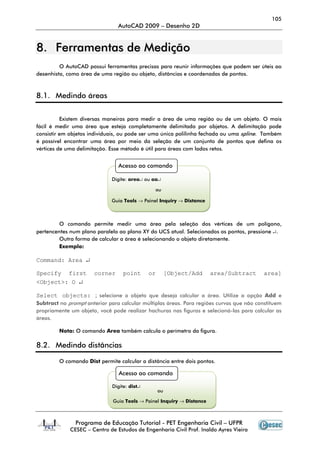 105
                                AutoCAD 2009 – Desenho 2D


8. Ferramentas de Medição
         O AutoCAD possui ferramentas precisas para reunir informações que podem ser úteis ao
desenhista, como área de uma região ou objeto, distâncias e coordenadas de pontos.



8.1. Medindo áreas


          Existem diversas maneiras para medir a área de uma região ou de um objeto. O mais
fácil é medir uma área que esteja completamente delimitada por objetos. A delimitação pode
consistir em objetos individuais, ou pode ser uma única polilinha fechada ou uma spline. Também
é possível encontrar uma área por meio da seleção de um conjunto de pontos que defina os
vértices de uma delimitação. Esse método é útil para áreas com lados retos.


                                Acesso ao comando

                             Digite: area↵ ou aa↵

                                               ou

                             Guia Tools → Painel Inquiry → Distance



         O comando permite medir uma área pela seleção dos vértices de um polígono,
pertencentes num plano paralelo ao plano XY do UCS atual. Selecionados os pontos, pressione ↵.
         Outra forma de calcular a área é selecionando o objeto diretamente.
         Exemplo:

Command: Area ↵

Specify first         corner       point      or        [Object/Add    area/Subtract      area]
<Object>: O ↵

Select objects: ; selecione o objeto que deseja calcular a área. Utilize a opção Add e
Subtract no prompt anterior para calcular múltiplas áreas. Para regiões curvas que não constituem
propriamente um objeto, você pode realizar hachuras nas figuras e selecioná-las para calcular as
áreas.

         Nota: O comando Area também calcula o perímetro da figura.

8.2. Medindo distâncias

         O comando Dist permite calcular a distância entre dois pontos.

                                 Acesso ao comando

                              Digite: dist↵
                                                   ou

                              Guia Tools → Painel Inquiry → Distance



               Programa de Educação Tutorial - PET Engenharia Civil – UFPR
             CESEC – Centro de Estudos de Engenharia Civil Prof. Inaldo Ayres Vieira
 