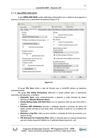 11
                               AutoCAD 2009 – Desenho 2D

2.1.3. Aba OPEN AND SAVE
            PEN

         A aba OPEN AND SAVE contém definições relacionadas com a abertura do programa e
arquivos e também com o salvamento de desenhos (Figura 2.3).




                                          Figura 2.3


        O grupo File Save indica o tipo de formato que o AutoCAD salvará os desenhos
automaticamente.
        No grupo File Safety Precautions definimos o tempo padrão para o salvamento
automático dos desenhos, e também:
        • Automatic Save: salva automaticamente o desenho a cada intervalo de tempo
           definido em Minutes Between Saves
                                          Saves.
        • Create Backup Copy with Each Save: cria um backup a cada vez que você salvar o
           desenho.
        • Full-time CRC Validation: permite a validação durante o processo de leitura de
                time                                                       cesso
           dados quando percebe se que estes estão corrompidos e pode ser um problema de
                           percebe-se
           hardware.
        • Maintain a Log File: indica se será mantido o conteúdo da linha de comando num
           arquivo de log.
        • File Extension for Tem
                               Temporary Files: define a extensão para os arquivos temporários
           que são criados enquanto trabalha se. A extensão desses arquivos é .ac$.
                                     trabalha-se.




               Programa de Educação Tutorial - PET Engenharia Civil – UFPR
            CESEC – Centro de Estudos de Engenharia Civil Prof. Inaldo Ayres Vieira
 