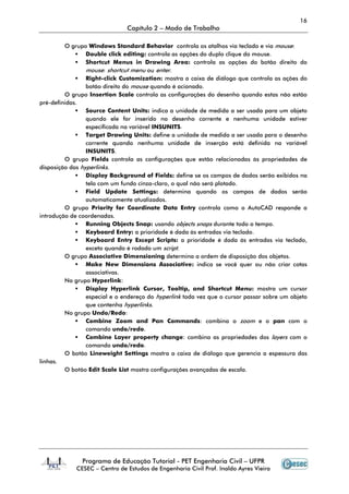 16
                               Capítulo 2 – Modo de Trabalho

         O grupo Windows Standard Behavior controla os atalhos via teclado e via mouse:
                 Double click editing: controla as opções do duplo clique do mouse.
                 Shortcut Menus in Drawing Area: controla as opções do botão direito do
                 mouse: shortcut menu ou enter.
                 Right-click Customization: mostra a caixa de diálogo que controla as ações do
                 botão direito do mouse quando é acionado.
         O grupo Insertion Scale controla as configurações do desenho quando estas não estão
pré-definidas.
                 Source Content Units: indica a unidade de medida a ser usada para um objeto
                 quando ele for inserido no desenho corrente e nenhuma unidade estiver
                 especificada na variável INSUNITS.
                 Target Drawing Units: define a unidade de medida a ser usada para o desenho
                 corrente quando nenhuma unidade de inserção está definida na variável
                 INSUNITS.
         O grupo Fields controla as configurações que estão relacionadas às propriedades de
disposição dos hyperlinks.
                 Display Background of Fields: define se os campos de dados serão exibidos na
                 tela com um fundo cinza-claro, o qual não será plotado.
                 Field Update Settings: determina quando os campos de dados serão
                 automaticamente atualizados.
         O grupo Priority for Coordinate Data Entry controla como o AutoCAD responde a
introdução de coordenadas.
                 Running Objects Snap: usando objects snaps durante todo o tempo.
                 Keyboard Entry: a prioridade é dada às entradas via teclado.
                 Keyboard Entry Except Scripts: a prioridade é dada às entradas via teclado,
                 exceto quando é rodado um script.
         O grupo Associative Dimensioning determina a ordem de disposição dos objetos.
                 Make New Dimensions Associative: indica se você quer ou não criar cotas
                 associativas.
         No grupo Hyperlink:
                 Display Hyperlink Cursor, Tooltip, and Shortcut Menu: mostra um cursor
                 especial e o endereço do hyperlink toda vez que o cursor passar sobre um objeto
                 que contenha hyperlinks.
         No grupo Undo/Redo:
                 Combine Zoom and Pan Commands: combina o zoom e o pan com o
                 comando undo/redo.
                 Combine Layer property change: combina as propriedades dos layers com o
                 comando undo/redo.
         O botão Lineweight Settings mostra a caixa de diálogo que gerencia a espessura das
linhas.
         O botão Edit Scale List mostra configurações avançadas de escala.




               Programa de Educação Tutorial - PET Engenharia Civil – UFPR
             CESEC – Centro de Estudos de Engenharia Civil Prof. Inaldo Ayres Vieira
 