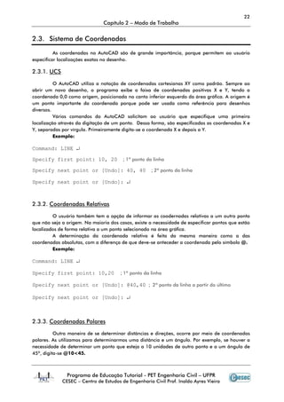 22
                               Capítulo 2 – Modo de Trabalho


2.3. Sistema de Coordenadas

          As coordenadas no AutoCAD são de grande importância, porque permitem ao usuário
especificar localizações exatas no desenho.

2.3.1. UCS

          O AutoCAD utiliza a notação de coordenadas cartesianas XY como padrão. Sempre ao
abrir um novo desenho, o programa exibe a faixa de coordenadas positivas X e Y, tendo a
coordenada 0,0 como origem, posicionada no canto inferior esquerdo da área gráfica. A origem é
um ponto importante da coordenada porque pode ser usada como referência para desenhos
diversos.
          Vários comandos do AutoCAD solicitam ao usuário que especifique uma primeira
localização através da digitação de um ponto. Dessa forma, são especificadas as coordenadas X e
Y, separadas por vírgula. Primeiramente digita-se a coordenada X e depois a Y.
          Exemplo:

Command: LINE ↵

Specify first point: 10, 20             ; 1º ponto da linha

Specify next point or [Undo]: 40, 40                 ; 2º ponto da linha

Specify next point or [Undo]: ↵



2.3.2. Coordenadas Relativas

         O usuário também tem a opção de informar as coodernadas relativas a um outro ponto
que não seja a origem. Na maioria dos casos, existe a necessidade de especificar pontos que estão
localizados de forma relativa a um ponto selecionado na área gráfica.
         A determinação da coordenada relativa é feita da mesma maneira como a das
coordenadas absolutas, com a diferença de que deve-se anteceder a coordenada pelo símbolo @.
         Exemplo:

Command: LINE ↵

Specify first point: 10,20             ; 1º ponto da linha

Specify next point or [Undo]: @40,40 ; 2º ponto da linha a partir do último

Specify next point or [Undo]: ↵



2.3.3. Coordenadas Polares

          Outra maneira de se determinar distâncias e direções, ocorre por meio de coordenadas
polares. As utilizamos para determinarmos uma distância e um ângulo. Por exemplo, se houver a
necessidade de determinar um ponto que esteja a 10 unidades de outro ponto e a um ângulo de
45º, digita-se @10<45.



               Programa de Educação Tutorial - PET Engenharia Civil – UFPR
             CESEC – Centro de Estudos de Engenharia Civil Prof. Inaldo Ayres Vieira
 