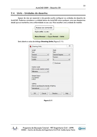 23
                               AutoCAD 2009 – Desenho 2D


2.4. Units - Unidades do desenho:

        Apesar de não ser essencial, é de grande auxílio configurar as unidades de desenho do
AutoCAD. Podemos considerar a unidade básica do AutoCAD como qualquer uma que desejarmos
desde que se mantenha uma uniformidade no seu uso. Para escolher uma unidade de medida:


                               Acesso ao comando

                             Digite units↵ ou un↵
                                                    ou
                             Menu Browser → Opção Format → Units


        Será aberta a caixa de diálogo Drawing Units (Figura 2.11):




                                         Figura 2.11




              Programa de Educação Tutorial - PET Engenharia Civil – UFPR
            CESEC – Centro de Estudos de Engenharia Civil Prof. Inaldo Ayres Vieira
 