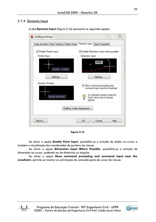 29
                                AutoCAD 2009 – Desenho 2D

2.7.4. Dynamic Input

        A aba Dynamic Input (Figura 2.16) apresenta as seguintes opções:




                                          Figura 2.16



        Ao ativar a opção Enable Point Input, possibilita-se a entrada de dados no cursor e
                                                            se
também a visualização das coordenadas do ponteiro do mouse.
        Ao ativar a opção Dimension Input Where Possible possibilita
                                                          Possible, possibilita-se a entrada de
dimensões no cursor, podendo ser de distancias ou ângulos.
        Ao ativar a opção Show command prompting and command input near the
crosshairs, permite-se mostrar as solicitações do comando perto do cursor do mouse.
                    se




               Programa de Educação Tutorial - PET Engenharia Civil – UFPR
             CESEC – Centro de Estudos de Engenharia Civil Prof. Inaldo Ayres Vieira
 