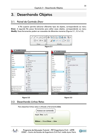 32
                             Capítulo 3 – Desenhando Objetos


3. Desenhando Objetos
3.1. Painel de Controle Draw

        A fila superior permite adicionar diferentes tipos de objetos, correspondendo ao menu
Draw. A segunda fila possui ferramentas para editar esses objetos, correspondendo ao menu
Modify. Essas ferramentas podem ser acessadas de diferentes maneiras (Figuras 3.1, 3.2 e 3.3).




                                            Figura 3.1




             Figura 3.2                                             Figura 3.3


3.2. Desenhando Linhas Retas

        Para desenhar linhas retas é utilizada a ferramenta Line.

                                 Acesso ao comando

                              Digite: line↵ ou l↵

                                                    ou

                              Ribbon → Painel Draw → Line




               Programa de Educação Tutorial - PET Engenharia Civil – UFPR
            CESEC – Centro de Estudos de Engenharia Civil Prof. Inaldo Ayres Vieira
 