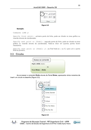 33
                                AutoCAD 2009 – Desenho 2D




                                            Figura 3.4

        Exemplo:

   Command: LINE ↵

   Specify first point: ; primeiro ponto da linha, pode ser clicado na área gráfica ou
   inserido através de coordenadas.

   Specify next point or [Undo]: ; segundo ponto da linha, pode ser clicado na área
   gráfica ou inserido através de coordenadas. Pode-se clicar em quantos pontos forem
   necessários.

   Specify next point or [Undo]: ↵ ; ao final tecla-se ↵ ou C↵ para unir o ponto
   final ao primeiro.

3.3. Círculos

                                Acesso ao comando

                             Digite: circle↵ ou c↵

                                                     ou

                             Painel Draw → Circle


          Ao se acessar o comando Circle através do Painel Draw, aparecerão várias maneiras de
inserir um círculo no desenho (Figura 3.5).




                                            Figura 3.5



               Programa de Educação Tutorial - PET Engenharia Civil – UFPR
             CESEC – Centro de Estudos de Engenharia Civil Prof. Inaldo Ayres Vieira
 