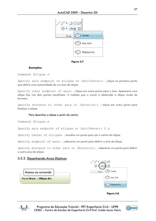 37
                                  AutoCAD 2009 – Desenho 2D




                                             Figura 3.7

          Exemplos:

Command: Ellipse ↵

Specify axis endpoint of ellipse or [Arc/Center]: ; clique no primeiro ponto
que define uma extremidade de um eixo da elipse.

Specify other endpoint of axis: ; clique em outro ponto para o eixo. Aparecerá uma
elipse fixa nos dois pontos escolhidos. À medida que o cursor é deslocado a elipse muda de
formato.

Specify distance to other axis or [Rotation]: ; clique em outro ponto para
finalizar a elipse.

          Para desenhar a elipse a partir do centro:

Command: Ellipse ↵

Specify axis endpoint of ellipse or [Arc/Center]: C ↵

Specify center of ellipse: ; escolha um ponto para ser o centro da elipse.

Specify endpoint of axis: ; selecione um ponto para definir o eixo da elipse.

Specify distance to other axis or [Rotation]: ; selecione um ponto para definir
o outro eixo da elipse.

3.5.2. Desenhando Arcos Elípticos



      Acesso ao comando

   Painel Draw → Ellipse Arc




                                                                          Figura 3.8




                 Programa de Educação Tutorial - PET Engenharia Civil – UFPR
               CESEC – Centro de Estudos de Engenharia Civil Prof. Inaldo Ayres Vieira
 