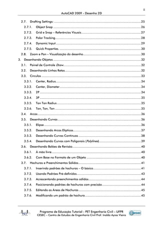 ii
                                             AutoCAD 2009 - Desenho 2D

     2.7.   Drafting Settings: ................................................................................................ 25
       2.7.1.     Object Snap ................................................................................................. 26
       2.7.2.     Grid e Snap – Referências Visuais .................................................................. 27
       2.7.3.     Polar Tracking............................................................................................... 28
       2.7.4.     Dynamic Input .............................................................................................. 29
       2.7.5.     Quick Properties. .......................................................................................... 30
     2.8.   Zoom e Pan – Visualização do desenho ................................................................ 30
3.     Desenhando Objetos ................................................................................................. 32
     3.1.   Painel de Controle Draw...................................................................................... 32
     3.2.   Desenhando Linhas Retas .................................................................................... 32
     3.3.   Círculos .............................................................................................................. 33
       3.3.1.     Center, Radius .............................................................................................. 34
       3.3.2.     Center, Diameter .......................................................................................... 34
       3.3.3.     2P ................................................................................................................ 34
       3.3.4.     3P ................................................................................................................ 35
       3.3.5.     Tan Tan Radius ............................................................................................. 35
       3.3.6.     Tan, Tan, Tan ............................................................................................... 35
     3.4.   Arcos .................................................................................................................. 36
     3.5.   Desenhando Curvas ............................................................................................ 36
       3.5.1.     Elipse ........................................................................................................... 36
       3.5.2.     Desenhando Arcos Elípticos........................................................................... 37
       3.5.3.     Desenhando Curvas Contínuas ..................................................................... 38
       3.5.4.     Desenhando Curvas com Poligonais (Polylines) .............................................. 39
     3.6.   Desenhando Balões de Revisão............................................................................ 40
       3.6.1.     À mão livre ................................................................................................... 40
       3.6.2.     Com Base no Formato de um Objeto ............................................................ 40
     3.7.   Hachuras e Preenchimentos Sólidos ..................................................................... 41
       3.7.1.     Inserindo padrões de hachuras – O básico..................................................... 41
       3.7.2.     Usando Padrões Pré-definidos ....................................................................... 43
       3.7.3.     Acrescentando preenchimentos sólidos .......................................................... 44
       3.7.4.     Posicionando padrões de hachuras com precisão ........................................... 44
       3.7.5.     Editando as Áreas de Hachuras ..................................................................... 45
       3.7.6.     Modificando um padrão de hachura .............................................................. 45




                      Programa de Educação Tutorial - PET Engenharia Civil – UFPR
                   CESEC – Centro de Estudos de Engenharia Civil Prof. Inaldo Ayres Vieira
 