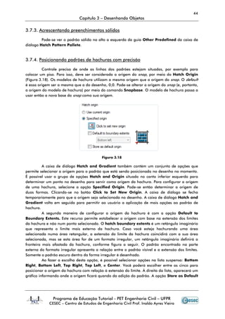 44
                              Capítulo 3 – Desenhando Objetos

3.7.3. Acrescentando preenchimentos sólidos

         Pode-se ver o padrão sólido no alto a esquerda da guia Other Predefined da caixa de
diálogo Hatch Pattern Pallete.


3.7.4. Posicionando padrões de hachuras com precisão

          Controle preciso de onde as linhas dos padrões estejam situadas, por exemplo para
colocar um piso. Para isso, deve ser considerada a origem do snap, por meio do Hatch Origin
(Figura 3.18). Os modelos de hachura utilizam a mesma origem que a origem do snap. O default
é essa origem ser a mesma que a do desenho, 0,0. Pode-se alterar a origem do snap (e, portanto,
a origem do modelo de hachura) por meio do comando Snapbase. O modelo de hachura passa a
usar então a nova base do snap como sua origem.




                                          Figura 3.18

          A caixa de diálogo Hatch and Gradient também contém um conjunto de opções que
permite selecionar a origem para o padrão que está sendo posicionado no desenho no momento.
É possível usar o grupo de opções Hatch and Origin situado no canto inferior esquerdo para
determinar um ponto no desenho para servir como origem da hachura. Para configurar a origem
de uma hachura, selecione a opção Specified Origin. Pode-se então determinar a origem de
duas formas. Clicando-se no botão Click to Set New Origin. A caixa de diálogo se fecha
temporariamente para que a origem seja selecionada no desenho. A caixa de diálogo Hatch and
Gradient volta em seguida para permitir ao usuário a aplicação de mais opções ao padrão de
hachura.
          A segunda maneira de configurar a origem da hachura é com a opção Default to
Boundary Extents. Este recurso permite estabelecer a origem com base na extensão dos limites
da hachura e não num ponto selecionado. O hatch boundary extents é um retângulo imaginário
que representa o limite mais externo da hachura. Caso você esteja hachurando uma área
selecionada numa área retangular, a extensão do limite da hachura coincidirá com a sua área
selecionada, mas se esta área for de um formato irregular, um retângulo imaginário definirá a
fronteira mais afastada da hachura, conforme figura a seguir. O padrão encontrado na parte
externa do formato irregular apresenta a relação entre o padrão visível e a extensão dos limites.
Somente o padrão escuro dentro da forma irregular é desenhado.
          Ao fazer a escolha desta opção, é possível selecionar opções na lista suspensa: Bottom
Right, Bottom Left, Top Right, Top Left, e Center. Você poderá escolher entre as cinco para
posicionar a origem da hachura com relação à extensão do limite. À direita da lista, aparecerá um
gráfico informando onde a origem ficará quando da adição do padrão. A opção Store as Default




               Programa de Educação Tutorial - PET Engenharia Civil – UFPR
             CESEC – Centro de Estudos de Engenharia Civil Prof. Inaldo Ayres Vieira
 