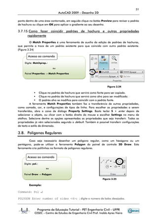 51
                                 AutoCAD 2009 – Desenho 2D

ponto dentro de uma área contornada, em seguida clique no botão Preview para revisar o padrão
de hachura ou clique em OK para aplicar o gradiente ao seu desenho.

3.7.15. Como fazer coincidir padrões de hachura e outras propriedades
      rapidamente

          O Match Properties é uma ferramenta de auxílio da edição de padrões de hachuras,
que permite a troca de um padrão existente para que coincida com outro padrão existente.
(Figura 3.24)

       Acesso ao comando

     Digite: Matchprop↵

                            ou

     Painel Properties → Match Properties




                                                                       Figura 3.24

                   Clique no padrão de hachura que servirá como fonte para ser copiado.
                   Clique no padrão de hachura que servirá como alvo para ser modificado.
                   O padrão alvo se modifica para coincidir com o padrão fonte.
          A ferramenta Match Properties também faz a transferência de outras propriedades,
como camada, cor, e configurações de tipos de linha. Para escolher as propriedades a serem
transferidas, abra a caixa de diálogo Property Settings. Basta teclar S + enter depois de
selecionar o objeto, ou clicar com o botão direito do mouse e escolher Settings no menu de
atalhos. Selecione dentre as opções apresentadas as propriedades que seja transferir. Todas as
propriedades já vêm selecionadas segundo o default. Também é possível transferir configurações
de texto e estilo de dimensão.

3.8. Polígonos Regulares

        Caso seja necessário desenhar um polígono regular, como um hexágono ou um
pentágono, pode-se utilizar a ferramenta Polygon do painel de controle 2D Draw. Esta
ferramenta cria polilinhas no formato de polígonos regulares.


       Acesso ao comando

    Digite: pol↵
                      ou

    Painel Draw → Polygon
                                                                    Figura 3.25

        Exemplo:

Command: Pol ↵

POLYGON Enter number of sides <4>: ; digite o número de lados desejados.


               Programa de Educação Tutorial - PET Engenharia Civil – UFPR
             CESEC – Centro de Estudos de Engenharia Civil Prof. Inaldo Ayres Vieira
 