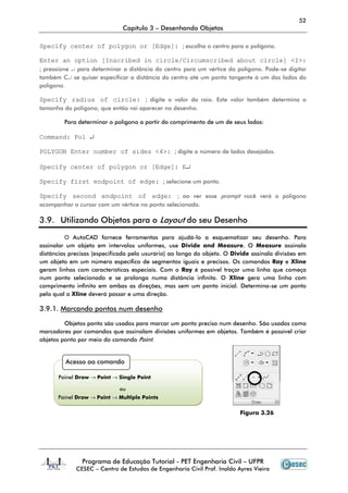 52
                              Capítulo 3 – Desenhando Objetos

Specify center of polygon or [Edge]: ; escolha o centro para o polígono.

Enter an option [Inscribed in circle/Circumscribed about circle] <I>:
; pressione ↵ para determinar a distância do centro para um vértice do polígono. Pode-se digitar
também C↵ se quiser especificar a distância do centro até um ponto tangente à um dos lados do
polígono.

Specify radius of circle: ; digite o valor do raio. Este valor também determina o
tamanho do polígono, que então vai aparecer no desenho.

         Para determinar o polígono a partir do comprimento de um de seus lados:

Command: Pol ↵

POLYGON Enter number of sides <4>: ; digite o número de lados desejados.

Specify center of polygon or [Edge]: E↵

Specify first endpoint of edge: ; selecione um ponto.

Specify second endpoint of edge: ; ao ver esse prompt você verá o polígono
acompanhar o cursor com um vértice no ponto selecionado.

3.9. Utilizando Objetos para o Layout do seu Desenho

          O AutoCAD fornece ferramentas para ajudá-lo a esquematizar seu desenho. Para
assinalar um objeto em intervalos uniformes, use Divide and Measure. O Measure assinala
distâncias precisas (especificada pelo usurário) ao longo do objeto. O Divide assinala divisões em
um objeto em um número específico de segmentos iguais e precisos. Os comandos Ray e Xline
geram linhas com características especiais. Com o Ray é possível traçar uma linha que começa
num ponto selecionado e se prolonga numa distância infinita. O Xline gera uma linha com
comprimento infinito em ambas as direções, mas sem um ponto inicial. Determina-se um ponto
pelo qual a Xline deverá passar e uma direção.

3.9.1. Marcando pontos num desenho

         Objetos ponto são usados para marcar um ponto preciso num desenho. São usados como
marcadores por comandos que assinalam divisões uniformes em objetos. Também é possível criar
objetos ponto por meio do comando Point.


         Acesso ao comando

      Painel Draw → Point → Single Point

                             ou
      Painel Draw → Point → Multiple Points

                                                                         Figura 3.26




               Programa de Educação Tutorial - PET Engenharia Civil – UFPR
             CESEC – Centro de Estudos de Engenharia Civil Prof. Inaldo Ayres Vieira
 