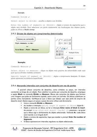 54
                               Capítulo 3 – Desenhando Objetos

         Exemplo:

Command: Divide ↵

Select object to divide: ; escolha o objeto a ser dividido.

Enter the number of segments or [Block]: ; digite o número de segmentos que o
objeto será dividido. Para selecionar um ponto exatamente nas localizações dos objetos ponto,
pode-se utilizar o Node osnap

3.9.3. Divisão de objetos em comprimentos determinados

        Acesso ao comando

     Digite: measure↵ ou me↵

                    ou

     Painel Draw → Point → Measure




         Exemplo:

Command: Measure ↵                                                       Figura 3.29

Select object to measure: ; clique no objeto mais próximo da extremidade onde você
quer que as divisões medidas comecem.

Specify length of segment or [Block]: ; digite o comprimento desejado. O objeto
ponto aparecerá na distância especificada.



3.9.4. Marcando intervalos com conjuntos de desenho em vez de pontos

         É possível colocar conjuntos de desenhos, como símbolos ou peças, em intervalos
constantes ao longo de um objeto. Para substituir os pontos por conjuntos de desenho, empregue
a opção Block no comando Divide ou Measure. Blocos são conjuntos de objetos que formam
uma imagem que pode ser facilmente copiada, assim como um carimbo. Os blocos substituem os
pontos como marcadores. Certifique-se que o bloco que deseja usar seja parte do arquivo de
desenho atual. Abaixo segue um passo a passo de como utilizar esta ferramenta:
                 Inicie o comando Divide ou Measure.
                 Ao receber a interação Specify length of segment or [Block] digite B↵.
                 Digite o nome de um bloco, ao ler a interação Enter name of block to insert.
                 Ao prompt Align block with object? [Yes/No] <Y> pressione ↵ se quiser
                 que o bloco siga o alinhamento do objeto selecionado. Teclando N↵ cada bloco
                 será inserido a um ângulo de 0°.
                 Digite o número de segmentos, logo que receber o prompt Enter the number of
                 Segments.
                 O bloco aparecerá em intervalos regulares no objeto selecionado.



               Programa de Educação Tutorial - PET Engenharia Civil – UFPR
             CESEC – Centro de Estudos de Engenharia Civil Prof. Inaldo Ayres Vieira
 