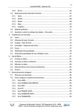 iv
                                              AutoCAD 2009 - Desenho 2D

       4.4.5.      Mirror........................................................................................................... 66
     4.5.    Redimensionando, Esticando e Girando ............................................................... 67
       4.5.1.      Scale ............................................................................................................ 67
       4.5.2.      Stretch.......................................................................................................... 68
       4.5.3.      Rotate .......................................................................................................... 68
       4.5.4.      Align ............................................................................................................ 69
       4.5.5.      Lengthen ...................................................................................................... 70
     4.6.    Editando polilinhas .............................................................................................. 71
     4.7.    Mudando a ordem de exibição dos objetos – Draworder ....................................... 72
5.     Trabalhando com Camadas ....................................................................................... 73
     5.1.    Layers ................................................................................................................. 73
     5.2.    Alteração da Layer Corrente ................................................................................ 75
     5.3.    Linetype – Tipos de linha ..................................................................................... 75
     5.4.    Lineweight – Espessuras das linhas ...................................................................... 76
     5.5.    Cores.................................................................................................................. 77
     5.6.    Modificação de propriedades ............................................................................... 78
     5.7.    Atribuindo propriedades de uma entidade a outra................................................ 79
6.     Uso de Blocos ............................................................................................................ 81
     6.1.    Criando um bloco ............................................................................................... 81
     6.2.    Inserindo um bloco no desenho ........................................................................... 82
     6.3.    Editando um bloco .............................................................................................. 83
     6.4.    Salvando blocos como arquivos de desenhos ....................................................... 84
     6.5.    Grupos ............................................................................................................... 84
7.     Dimensionamento (cotagem)...................................................................................... 86
     7.1.    Partes de uma dimensão ..................................................................................... 86
     7.2.    Como configurar a aparência da dimensão .......................................................... 86
       7.2.1.      Guia LINES ................................................................................................... 86
       7.2.2.      Guia SYMBOLS AND ARROWS ...................................................................... 89
       7.2.3.      Guia TEXT..................................................................................................... 90
       7.2.4.      Guia FIT ....................................................................................................... 91
       7.2.5.      Guia PRIMARY UNITS .................................................................................... 93
       7.2.6.      Guia ALTERNATE UNITS ................................................................................ 94
       7.2.7.      Guia TOLERANCES ....................................................................................... 96




                       Programa de Educação Tutorial - PET Engenharia Civil – UFPR
                    CESEC – Centro de Estudos de Engenharia Civil Prof. Inaldo Ayres Vieira
 