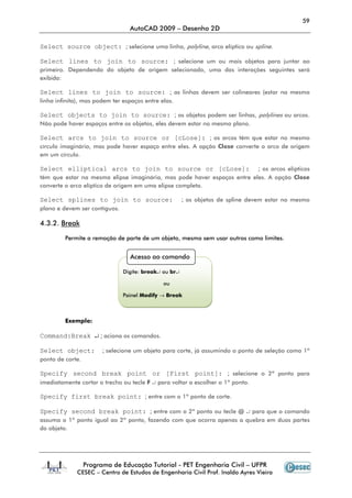 59
                                 AutoCAD 2009 – Desenho 2D

Select source object: ; selecione uma linha, polyline, arco elíptico ou spline.

Select lines to join to source: ; selecione um ou mais objetos para juntar ao
primeiro. Dependendo do objeto de origem selecionado, uma das interações seguintes será
exibida:

Select lines to join to source: ; as linhas devem ser colineares (estar na mesma
linha infinita), mas podem ter espaços entre elas.

Select objects to join to source: ; os objetos podem ser linhas, polylines ou arcos.
Não pode haver espaços entre os objetos, eles devem estar no mesmo plano.

Select arcs to join to source or [cLose]: ; os arcos têm que estar no mesmo
círculo imaginário, mas pode haver espaço entre eles. A opção Close converte o arco de origem
em um círculo.

Select elliptical arcs to join to source or [cLose]: ; os arcos elípticos
têm que estar na mesma elipse imaginária, mas pode haver espaços entre eles. A opção Close
converte o arco elíptico de origem em uma elipse completa.

Select splines to join to source:                      ; os objetos de spline devem estar no mesmo
plano e devem ser contíguos.

4.3.2. Break

         Permite a remoção de parte de um objeto, mesmo sem usar outros como limites.


                                 Acesso ao comando

                               Digite: break↵ ou br↵

                                              ou

                               Painel Modify → Break



         Exemplo:

Command:Break ↵ ; aciona os comandos.

Select object:          ; selecione um objeto para corte, já assumindo o ponto de seleção como 1º
ponto de corte.

Specify second break point or [First point]: ; selecione o 2º ponto para
imediatamente cortar o trecho ou tecle F ↵ para voltar a escolher o 1º ponto.

Specify first break point: ; entre com o 1º ponto de corte.

Specify second break point: ; entre com o 2º ponto ou tecle @ ↵ para que o comando
assuma o 1º ponto igual ao 2º ponto, fazendo com que ocorra apenas a quebra em duas partes
do objeto.




                  Programa de Educação Tutorial - PET Engenharia Civil – UFPR
             CESEC – Centro de Estudos de Engenharia Civil Prof. Inaldo Ayres Vieira
 