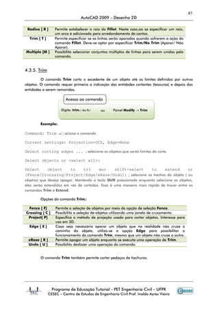 61
                                  AutoCAD 2009 – Desenho 2D

 Radius [ R ]      Permite estabelecer o raio do Fillet. Neste caso,ao se especificar um raio,
                   um arco é adicionado para arredondamento de cantos.
  Trim [ T ]       Permite especificar se as linhas serão aparadas quando sofrerem a ação do
                   comando Fillet. Deve-se optar por especificar Trim/No Trim (Aparar/ Não
                   Aparar).
Multiple [M ]      Possibilita selecionar conjuntos múltiplos de linhas para serem unidas pelo
                   comando.


4.3.5. Trim

         O comando Trim corta o excedente de um objeto até os limites definidos por outros
objetos. O comando requer primeiro a indicação das entidades cortantes (tesouras) e depois das
entidades a serem removidas.

                         Acesso ao comando

                      Digite: trim↵ ou t↵    ou      Painel Modify → Trim



        Exemplo:

Command: Trim ↵ ; aciona o comando.

Current settings: Projection=UCS, Edge=None

Select cutting edges ... ; selecione os objetos que serão limites de corte.

Select objects or <select all>:

Select   object    to   tri    mor   shift-select        to      extend       or
[Fence/Croossing/Project/Edge/eRase/Undo]: ; selecione os trechos do objeto ( ou
objetos) que deseja apagar. Mantendo a tecla Shift pressionada enquanto seleciona os objetos,
eles serão estendidos em vez de cortados. Essa é uma maneira mais rápida de trocar entre os
comandos Trim e Extend.

        Opções do comando Trim:

  Fence [ F]       Permite a seleção de objetos por meio da opção de seleção Fence.
Crossing [ C ]     Possibilita a seleção de objetos utilizando uma janela de cruzamento.
 Project[ P]       Especifica o método de projeção usado para cortar objetos. Interesse para
                   uso em 3D.
  Edge [ E ]       Caso seja necessário aparar um objeto que na realidade não cruze o
                   caminho do objeto, utiliza-se a opção Edge para possibilitar o
                   funcionamento do comando Trim, mesmo que um objeto não cruze o outro.
  eRase [ R ]      Permite apagar um objeto enquanto se executa uma operação de Trim.
  Undo [ U ]       Possibilita desfazer uma operação do comando.


        O comando Trim também permite cortar pedaços de hachuras.




                 Programa de Educação Tutorial - PET Engenharia Civil – UFPR
               CESEC – Centro de Estudos de Engenharia Civil Prof. Inaldo Ayres Vieira
 