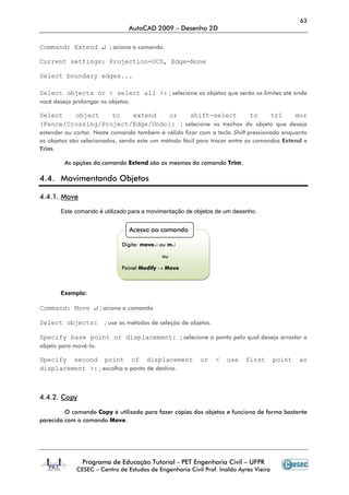63
                                AutoCAD 2009 – Desenho 2D

Command: Extend ↵ ; aciona o comando.

Current settings: Projection=UCS, Edge=None

Select boundary edges...

Select objects or < select all >: ; selecione os objetos que serão os limites até onde
você deseja prolongar os objetos.

Select       object        to   extend      or      shift-select           to     tri     mor
[Fence/Crossing/Project/Edge/Undo]: ; selecione os trechos do objeto que deseja
estender ou cortar. Neste comando também é válido ficar com a tecla Shift pressionada enquanto
os objetos são selecionados, sendo este um método fácil para trocar entre os comandos Extend e
Trim.

         As opções do comando Extend são as mesmas do comando Trim.

4.4. Movimentando Objetos

4.4.1. Move

       Este comando é utilizado para a movimentação de objetos de um desenho.


                                Acesso ao comando

                              Digite: move↵ ou m↵

                                            ou

                              Painel Modify → Move



       Exemplo:

Command: Move ↵ ; aciona o comando.

Select objects:        ; use os métodos de seleção de objetos.

Specify base point or displacement: ; selecione o ponto pelo qual deseja arrastar o
objeto para movê-lo.

Specify second point of displacement                      or     <   use   first       point   as
displacement >: ; escolha o ponto de destino.



4.4.2. Copy

         O comando Copy é utilizado para fazer cópias dos objetos e funciona de forma bastante
parecida com o comando Move.




               Programa de Educação Tutorial - PET Engenharia Civil – UFPR
             CESEC – Centro de Estudos de Engenharia Civil Prof. Inaldo Ayres Vieira
 