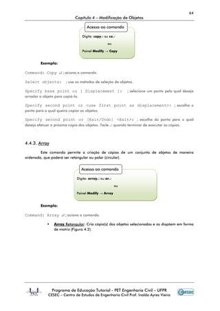 64
                              Capítulo 4 – Modificação de Objetos

                                     Acesso ao comando

                                   Digite: copy↵ ou co↵

                                                  ou

                                   Painel Modify → Copy


         Exemplo:

Command: Copy ↵ ; aciona o comando.

Select objects:         ; use os métodos de seleção de objetos.

Specify base point or [ Displacement ]:                     ; selecione um ponto pelo qual deseja
arrastar o objeto para copiá-lo.

Specify second point or <use first point as displacement>: ; escolha o
ponto para o qual queira copiar os objetos.

Specify second point or [Exit/Undo] <Exit>: ; escolha do ponto para o qual
deseja efetuar a próxima cópia dos objetos. Tecle ↵ quando terminar de executar as cópias.



4.4.3. Array

        Este comando permite a criação de cópias de um conjunto de objetos de maneira
ordenada, que poderá ser retangular ou polar (circular).


                                   Acesso ao comando

                               Digite: array↵ ou ar↵

                                                       ou

                               Painel Modify → Array


         Exemplo:

Command: Array ↵ ; aciona o comando.

                 Array Retangular: Cria cópia(s) dos objetos selecionados e as dispõem em forma
                 de matriz (Figura 4.2).




                Programa de Educação Tutorial - PET Engenharia Civil – UFPR
             CESEC – Centro de Estudos de Engenharia Civil Prof. Inaldo Ayres Vieira
 