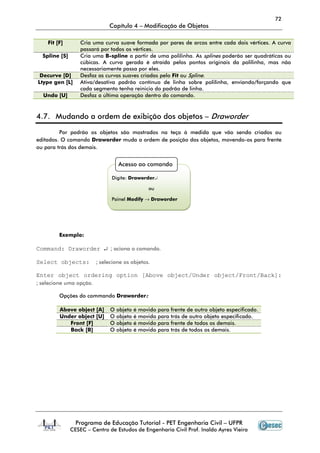72
                              Capítulo 4 – Modificação de Objetos

    Fit [F]        Cria uma curva suave formada por pares de arcos entre cada dois vértices. A curva
                   passará por todos os vértices.
  Spline [S]       Cria uma B-spline a partir de uma polilinha. As splines poderão ser quadráticas ou
                   cúbicas. A curva gerada é atraída pelos pontos originais da polilinha, mas não
                   necessariamente passa por eles.
 Decurve [D]       Desfaz as curvas suaves criadas pelo Fit ou Spline.
Ltype gen [L]      Ativa/desativa padrão contínuo de linha sobre polilinha, enviando/forçando que
                   cada segmento tenha reinicio do padrão de linha.
  Undo [U]         Desfaz a última operação dentro do comando.



4.7. Mudando a ordem de exibição dos objetos – Draworder

         Por padrão os objetos são mostrados na teça à medida que vão sendo criados ou
editados. O comando Draworder muda a ordem de posição dos objetos, movendo-os para frente
ou para trás dos demais.


                                   Acesso ao comando

                               Digite: Draworder↵

                                                 ou

                               Painel Modify → Draworder




         Exemplo:

Command: Draworder ↵ ; aciona o comando.

Select objects:          ; selecione os objetos.

Enter object ordering option [Above object/Under object/Front/Back]:
; selecione uma opção.

         Opções do commando Draworder:

         Above object [A]      O   objeto   é movido   para frente de outro objeto especificado.
         Under object [U]      O   objeto   é movido   para trás de outro objeto especificado.
            Front [F]          O   objeto   é movido   para frente de todos os demais.
            Back [B]           O   objeto   é movido   para trás de todos os demais.




                 Programa de Educação Tutorial - PET Engenharia Civil – UFPR
               CESEC – Centro de Estudos de Engenharia Civil Prof. Inaldo Ayres Vieira
 