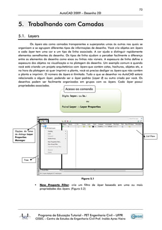 73
                                      AutoCAD 2009 – Desenho 2D


  5. Trabalhando com Camadas
  5.1. Layers

           Os layers são como camadas transparentes e superpostas umas às outras nas quais se
  organizam e se agrupam diferentes tipos de informações de desenho. Você cria objetos em layers
  e cada layer tem uma cor e um tipo de linha associado. A cor ajuda a distinguir rapidamente
  elementos semelhantes do desenho. Os tipos de linha ajudam a perceber facilmente a diferença
  entre os elementos do desenho como eixos ou linhas não visíveis. A espessura de linha define a
  espessura dos objetos na visualização e na plotagem do desenho. Um exemplo comum é quando
  você está criando um projeto arquitetônico com layers que contém cotas, hachuras, objetos etc, e
  na hora da plotagem só quer imprimir a planta, você só precisa desligar os layers que não contém
  a planta e imprimir. O número de layers é ilimitado. Tudo o que se desenhar no AutoCAD estará
  relacionado a algum layer, podendo ser o layer padrão (Layer 0) ou outro criado por você. Os
  desenhos podem ser facilmente organizados em grupos com os layers. Cada layer possui
  propriedades associadas.
                                          Acesso ao comando

                                        Digite: layer↵ ou la↵

                                                            ou

                                       Painel Layer → Layer Properties




Opções da caixa
de diálogo Layer
Properties                                                                                           List View
Manager




        Tree




                                                        Figura 5.1

                      New Property Filter: cria um filtro de layer baseado em uma ou mais
                      propriedades dos layers. (Figura 5.2)




                     Programa de Educação Tutorial - PET Engenharia Civil – UFPR
                   CESEC – Centro de Estudos de Engenharia Civil Prof. Inaldo Ayres Vieira
 