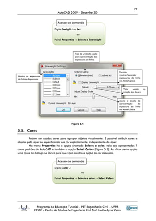 77
                                  AutoCAD 2009 – Desenho 2D


                                  Acesso ao comando

                               Digite: lweight↵ ou lw↵

                                                     ou

                               Painel Properties → Selects a lineweight




                                                    Tipo de unidade usada
                                                    para apresentação das
                                                    espessuras de linha.




                                                                                     Permite
                                                                                     mostrar/esconder
Mostra as espessuras
                                                                                     espessuras de linha
de linhas disponíveis.
                                                                                     no Model Space.


                                                                                         Valor     usado     na
                                                                                         criação dos layers.



                                                                                     Ajusta a escala de
                                                                                     apresentação    da
                                                                                     espessura da linha
                                                                                     no Model Space.




                                                 Figura 5.4


5.5. Cores

         Podem ser usadas cores para agrupar objetos visualmente. É possível atribuir cores a
objetos pelo layer ou especificando sua cor explicitamente, independente do layer.
         No menu Properties há a opção chamada Selects a color, nela são apresentadas 7
cores padrões do AutoCAD e também a opção Select Colors (Figura 5.5). Ao clicar nesta opção
uma caixa de diálogo se abrirá para que você escolha a opção de cor desejada.


                                  Acesso ao comando

                               Digite: color ↵
                                                          ou

                               Painel Properties → Selects a color → Select Colors




                  Programa de Educação Tutorial - PET Engenharia Civil – UFPR
               CESEC – Centro de Estudos de Engenharia Civil Prof. Inaldo Ayres Vieira
 