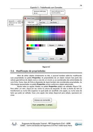 78
                                  Capítulo 5 – Trabalhando com Camadas

                                      Apresenta definições       Mostra definições de cor
                                      de cor.                    de certos padrões.




Apresenta a paleta
tradicional do índice
de cores.




                                                    Figura 5.5


   5.6. Modificação de propriedades

            Além de editar objetos diretamente na tela, é possível também editá-los modificando
   suas propriedades na paleta Properties. As propriedades de um objeto incluem boa parte dos
   valores geométricos do objeto como o raio de um círculo ou as coordenadas das extremidades de
   uma linha. Cores, tipos de linha e disposição de layers também são consideradas propriedades. As
   informações apresentadas na paleta Properties variam conforme o objeto selecionado.
            Quase todas as opções listadas na paleta Properties podem ser editadas (Figura 5.6).
   Para editar um item, clique em seu nome na coluna da esquerda. O valor à direita do item se
   transformará ou numa lista suspensa na qual pode ser escolhida uma opção, ou numa caixa de
   texto que pode ser editada. Caso uma opção não esteja disponível para edição, aparecerá em
   cinza.


                                       Acesso ao comando

                                    Digite: properties↵ ou props↵




                        Programa de Educação Tutorial - PET Engenharia Civil – UFPR
                   CESEC – Centro de Estudos de Engenharia Civil Prof. Inaldo Ayres Vieira
 