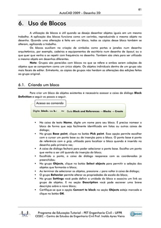 81
                                  AutoCAD 2009 – Desenho 2D


6. Uso de Blocos
         A utilização de blocos é útil quando se deseja desenhar objetos iguais em um mesmo
trabalho. A aplicação dos blocos funciona como um carimbo, reproduzindo o mesmo objeto no
desenho. Quando uma alteração é feita em um bloco, todas as cópias desse bloco também se
alteram, agilizando o trabalho.
         Os blocos auxiliam na criação de símbolos como portas e janelas num desenho
arquitetônico, por exemplo, cadeiras e equipamentos de escritório num desenho de layout, ou o
que quer que venha a se repetir com frequência no desenho. Também são úteis para ser utilizado
o mesmo objeto em desenhos diferentes.
         Nota: Grupos são parecidos com blocos no que se refere a ambos serem coleções de
objetos que se comportam como um único objeto. Os objetos individuais dentro de um grupo são
mais fáceis de editar. Entretanto, as cópias de grupos não herdam as alterações das edições feitas
ao grupo original.



6.1. Criando um bloco

         Para criar um bloco de objetos existentes é necessário acessar a caixa de diálogo Block
Definition e seguir os passos a seguir.

              Acesso ao comando

           Digite: block↵ ou b↵    ou   Guia Block and References → Blocks → Create



                Na caixa de texto Name, digite um nome para seu bloco. É preciso nomear o
                bloco de forma que seja facilmente identificado em listas ou outras caixas de
                diálogo;
                No grupo Base point, clique no botão Pick point. Essa opção permite escolher
                com o cursor um ponto base ou de inserção para o bloco. O ponto base é ponto
                de referência com o grip, utilizado para localizar o bloco quando é inserido no
                desenho pela primeira vez;
                A caixa de diálogo fechará para poder selecionar o ponto base. Escolha um ponto
                que venha a ser útil quando da inserção do bloco;
                Escolhido o ponto, a caixa de diálogo reaparece com as coordenadas já
                preenchidas;
                No grupo Objects, clique no botão Select objects para permitir a seleção dos
                objetos que formarão o bloco;
                Ao terminar de selecionar os objetos, pressione ↵ para voltar à caixa de diálogo;
                O grupo Behavior permite alterar as propriedades de escala do bloco;
                No grupo Settings você pode definir a unidade do bloco e associra um link ao
                grupo de objetos. E na seção Description você pode escrever uma breve
                descrição sobre o novo bloco;
                Certifique-se que a opção Convert to block na seção Objects esteja marcada e
                clique no botão OK.




               Programa de Educação Tutorial - PET Engenharia Civil – UFPR
             CESEC – Centro de Estudos de Engenharia Civil Prof. Inaldo Ayres Vieira
 