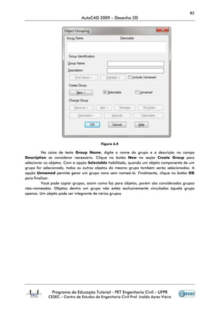 85
                               AutoCAD 2009 – Desenho 2D




                                          Figura 6.4

         Na caixa de texto Group Name, digite o nome do grupo e a descrição no campo
Description se considerar necessário. Clique no botão New na seção Create Group para
selecionar os objetos. Com a opção Selectable habilitada, quando um objeto componente de um
grupo for selecionado, todos os outros objetos do mesmo grupo também serão selecionados. A
opção Unnamed permite gerar um grupo novo sem nomeá-lo. Finalmente, clique no botão OK
para finalizar.
         Você pode copiar grupos, assim como faz para objetos, porém são considerados grupos
não-nomeados. Objetos dentro um grupo não estão exclusivamente vinculados àquele grupo
apenas. Um objeto pode ser integrante de vários grupos.




              Programa de Educação Tutorial - PET Engenharia Civil – UFPR
            CESEC – Centro de Estudos de Engenharia Civil Prof. Inaldo Ayres Vieira
 