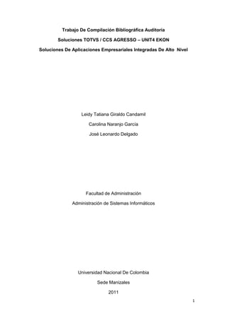 Trabajo De Compilación Bibliográfica Auditoria

        Soluciones TOTVS / CCS AGRESSO – UNIT4 EKON

Soluciones De Aplicaciones Empresariales Integradas De Alto Nivel




                  Leidy Tatiana Giraldo Candamil

                     Carolina Naranjo García

                      José Leonardo Delgado




                    Facultad de Administración

              Administración de Sistemas Informáticos




                 Universidad Nacional De Colombia

                         Sede Manizales

                               2011
                                                                    1
 