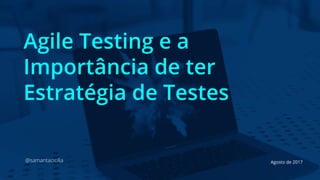 Agile Testing e a
Importância de ter
Estratégia de Testes
@samantacicilia Agosto de 2017
 